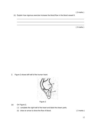 ( 2 marks )
      (ii) Explain how vigorous exercise increase the blood flow in the blood vessel X.
          ______________________________________________________________________
          ______________________________________________________________________
          ______________________________________________________________________
                                                                                          ( 2 marks )




2.     Figure 2 shows left half of the human heart.




                                        Figure 2
(a)       On Figure 2,
          ( i) complete the right half of the heart and label the drawn parts.
          (ii) draw an arrow to show the flow of blood.                                   ( 3 marks )


                                                                                                   12
 