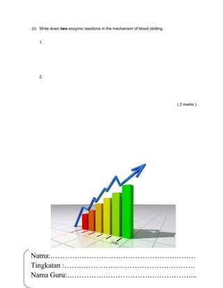 (ii) Write down two enzymic reactions in the mechanism of blood clotting.


    1.




    2.




                                                                            ( 2 marks )




Nama:……………………………………………………
                            Ole-ole Biologi
Tingkatan :………………………………………………
             FORM 5 : CHAPTER 1
Nama Guru:……………………………………………...  16

                TRANSPORT
 