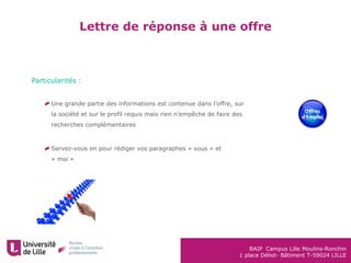 BAIP Campus Lille Moulins-Ronchin
1 place Déliot- Bâtiment T-59024 LILLE
Lettre de réponse à une offre
Particularités :
Une grande partie des informations est contenue dans l’offre, sur
la société et sur le profil requis mais rien n’empêche de faire des
recherches complémentaires
Servez-vous en pour rédiger vos paragraphes « vous » et
« moi »
 