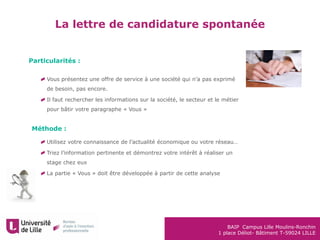 BAIP Campus Lille Moulins-Ronchin
1 place Déliot- Bâtiment T-59024 LILLE
La lettre de candidature spontanée
Particularités :
Vous présentez une offre de service à une société qui n’a pas exprimé
de besoin, pas encore.
Il faut rechercher les informations sur la société, le secteur et le métier
pour bâtir votre paragraphe « Vous »
Utilisez votre connaissance de l’actualité économique ou votre réseau…
Triez l’information pertinente et démontrez votre intérêt à réaliser un
stage chez eux
La partie « Vous » doit être développée à partir de cette analyse
Méthode :
 