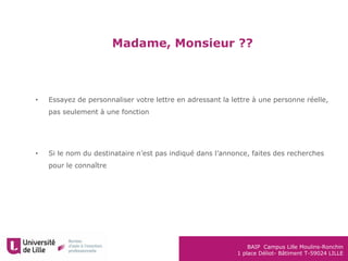 BAIP Campus Lille Moulins-Ronchin
1 place Déliot- Bâtiment T-59024 LILLE
Madame, Monsieur ??
• Essayez de personnaliser votre lettre en adressant la lettre à une personne réelle,
pas seulement à une fonction
• Si le nom du destinataire n’est pas indiqué dans l’annonce, faites des recherches
pour le connaître
 