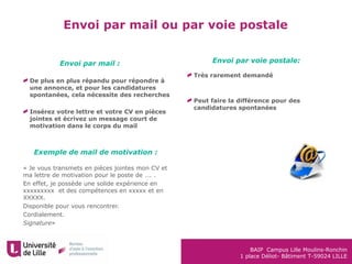 BAIP Campus Lille Moulins-Ronchin
1 place Déliot- Bâtiment T-59024 LILLE
De plus en plus répandu pour répondre à
une annonce, et pour les candidatures
spontanées, cela nécessite des recherches
Insérez votre lettre et votre CV en pièces
jointes et écrivez un message court de
motivation dans le corps du mail
« Je vous transmets en pièces jointes mon CV et
ma lettre de motivation pour le poste de …. .
En effet, je possède une solide expérience en
xxxxxxxxx et des compétences en xxxxx et en
XXXXX.
Disponible pour vous rencontrer.
Cordialement.
Signature»
Envoi par mail ou par voie postale
Envoi par voie postale:
Très rarement demandé
Peut faire la différence pour des
candidatures spontanées
Envoi par mail :
Exemple de mail de motivation :
 