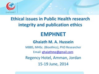 Ethical issues in Public Health research 
integrity and publication ethics 
EMPHNET 
Ghaiath M. A. Hussein 
MBBS, MHSc. (Bioethics), PhD Researcher 
Email: ghaiathme@gmail.com 
Regency Hotel, Amman, Jordan 
15-19 June, 2014 
 
