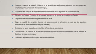  D’œuvrer à garantir la stabilité, l’efficacité et la sécurité des systèmes de paiement, tout en prenant en
compte les particularités de la finance islamique,
 Du contrôle des banques et des établissements financiers et de la régulation de l’activité bancaire,
 D’émettre et d’assurer l’entretien de la monnaie fiduciaire et de faciliter sa circulation en Tunisie,
 D’agir en qualité de caissier et d’agent financier de l’Etat,
 D’agir en qualité de conseiller financier du gouvernement et d’émettre un avis sur les questions
économiques et financières lorsqu’elle y est sollicitée,
 De collecter et gérer toutes les données liées à l’exercice de ses missions,
 De contribuer à la conduite et la mise en œuvre de la politique macro-prudentielle en vue de prévenir et
d’atténuer le risque systémique,
 D’œuvrer à la protection des usagers des services bancaires.
 