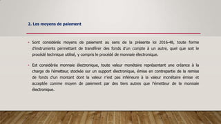 2. Les moyens de paiement
• Sont considérés moyens de paiement au sens de la présente loi 2016-48, toute forme
d’instruments permettant de transférer des fonds d’un compte à un autre, quel que soit le
procédé technique utilisé, y compris le procédé de monnaie électronique.
• Est considérée monnaie électronique, toute valeur monétaire représentant une créance à la
charge de l'émetteur, stockée sur un support électronique, émise en contrepartie de la remise
de fonds d'un montant dont la valeur n’est pas inférieure à la valeur monétaire émise et
acceptée comme moyen de paiement par des tiers autres que l'émetteur de la monnaie
électronique.
 