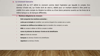 a. Le virement bancaire
•L’article 678 du CCT définit le virement comme étant l’opération par laquelle le compte d’un
donneur d’ordre est, sur l’ordre écrit de celui-ci, débité pour un montant destiné à être porté au
crédité d’un autre compte du titulaire lui-même ou d’une tierce personne ouverts sur les livres de la
même banque ou de banques différentes.
a. Mentions obligatoires du virement :
• Doit comporter les mentions suivantes :
• -ordre pur et simple de transférer une somme d’argent d’un compte vers un autre.
• -montant en chiffres et en lettres objet du transfert d’un compte à un autre.
• -RIB du compte à débiter et RIB du compte à créditer
• -noms et prénoms du donneur d’ordre et du bénéficiaire
• -date de l’ordre de virement
• -banques du donneur d’ordre et du bénéficiaire.
• -signature du donneur d’ordre.
 