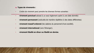a. Types de virements :
• L’ordre de virement peut prendre les diverses formes suivantes :
• -virement ponctuel adossé à un seul règlement opéré à une date donnée)
• -virement permanent (exécutés de manière répétitive à des dates différentes)
• -virement massif ordonné (les salaires du personnel d’une société).
• -virement international (vers l’étranger).
• -virement libellé en dinar ou libellé en devise.
 