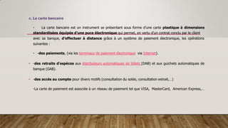 c. La carte bancaire
• La carte bancaire est un instrument se présentant sous forme d’une carte plastique à dimensions
standardisées équipée d’une puce électronique qui permet, en vertu d’un contrat conclu par le client
avec sa banque, d’effectuer à distance grâce à un système de paiement électronique, les opérations
suivantes :
• -des paiements, (via les terminaux de paiement électronique via Internet).
• -des retraits d'espèces aux distributeurs automatiques de billets (DAB) et aux guichets automatiques de
banque (GAB).
• -des accès au compte pour divers motifs (consultation du solde, consultation extrait,…)
•La carte de paiement est associée à un réseau de paiement tel que VISA, MasterCard, American Express,…
 