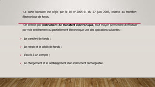 •La carte bancaire est régie par la loi n° 2005-51 du 27 juin 2005, relative au transfert
électronique de fonds.
•On entend par instrument de transfert électronique, tout moyen permettant d’effectuer
par voie entièrement ou partiellement électronique une des opérations suivantes :
 Le transfert de fonds ;
 Le retrait et le dépôt de fonds ;
 L’accès à un compte ;
 Le chargement et le déchargement d’un instrument rechargeable.
 