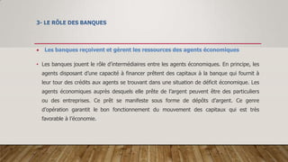 3- LE RÔLE DES BANQUES
 Les banques reçoivent et gèrent les ressources des agents économiques
• Les banques jouent le rôle d’intermédiaires entre les agents économiques. En principe, les
agents disposant d’une capacité à financer prêtent des capitaux à la banque qui fournit à
leur tour des crédits aux agents se trouvant dans une situation de déficit économique. Les
agents économiques auprès desquels elle prête de l’argent peuvent être des particuliers
ou des entreprises. Ce prêt se manifeste sous forme de dépôts d’argent. Ce genre
d’opération garantit le bon fonctionnement du mouvement des capitaux qui est très
favorable à l’économie.
 