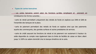  Types de cartes bancaires
• Les cartes bancaires varient selon les fonctions qu’elles remplissent et prennent en
conséquence les formes suivantes :
•-carte de retrait permettant uniquement des retraits de fonds en espèces aux DAB et GAB de
l’ensemble des banques de la place.
•-carte de paiement permettant des retraits de fonds en espèces ainsi que des paiements
auprès des commerçants, des grandes surfaces et autres prestataires de services.
•-carte de crédit assurant les fonctions de retrait et de paiement non seulement à hauteur du
solde disponible du compte mais également dans la limite de facilités de caisse en blanc allant
jusqu’ à 100% du salaire domicilié chez la banque émettrice de la carte.
 
