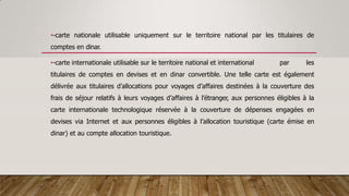 •-carte nationale utilisable uniquement sur le territoire national par les titulaires de
comptes en dinar.
•-carte internationale utilisable sur le territoire national et international par les
titulaires de comptes en devises et en dinar convertible. Une telle carte est également
délivrée aux titulaires d’allocations pour voyages d’affaires destinées à la couverture des
frais de séjour relatifs à leurs voyages d’affaires à l’étranger, aux personnes éligibles à la
carte internationale technologique réservée à la couverture de dépenses engagées en
devises via Internet et aux personnes éligibles à l’allocation touristique (carte émise en
dinar) et au compte allocation touristique.
 
