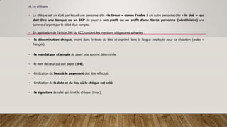 d. Le chèque
• Le chèque est un écrit par lequel une personne dite «le tireur » donne l’ordre à un autre personne dite « le tiré » qui
doit être une banque ou un CCP de payer à son profit ou au profit d’une tierce personne (bénéficiaire) une
somme d’argent par le débit d’un compte.
• En application de l’article 346 du CCT, contient les mentions obligatoires suivantes :
• -la dénomination chèque, inséré dans le texte du titre et exprimé dans la langue employée pour sa rédaction (arabe +
français)
• -le mandat pur et simple de payer une somme déterminée.
• -le nom de celui qui doit payer (tiré).
• -l’indication du lieu où le payement doit être effectué.
• -l’indication de la date et du lieu où le chèque est créé.
• -la signature de celui qui émet le chèque (tireur)
 