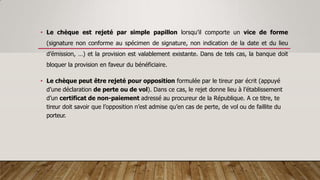 • Le chèque est rejeté par simple papillon lorsqu’il comporte un vice de forme
(signature non conforme au spécimen de signature, non indication de la date et du lieu
d’émission, …) et la provision est valablement existante. Dans de tels cas, la banque doit
bloquer la provision en faveur du bénéficiaire.
• Le chèque peut être rejeté pour opposition formulée par le tireur par écrit (appuyé
d’une déclaration de perte ou de vol). Dans ce cas, le rejet donne lieu à l’établissement
d’un certificat de non-paiement adressé au procureur de la République. A ce titre, te
tireur doit savoir que l’opposition n’est admise qu’en cas de perte, de vol ou de faillite du
porteur.
 