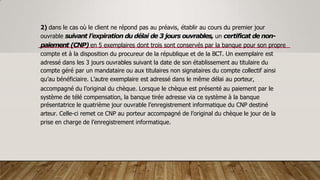 2) dans le cas où le client ne répond pas au préavis, établir au cours du premier jour
ouvrable suivant l’expiration du délai de 3 jours ouvrables, un certificat de non-
paiement (CNP) en 5 exemplaires dont trois sont conservés par la banque pour son propre
compte et à la disposition du procureur de la république et de la BCT. Un exemplaire est
adressé dans les 3 jours ouvrables suivant la date de son établissement au titulaire du
compte géré par un mandataire ou aux titulaires non signataires du compte collectif ainsi
qu’au bénéficiaire. L’autre exemplaire est adressé dans le même délai au porteur,
accompagné du l’original du chèque. Lorsque le chèque est présenté au paiement par le
système de télé compensation, la banque tirée adresse via ce système à la banque
présentatrice le quatrième jour ouvrable l’enregistrement informatique du CNP destiné
arteur. Celle-ci remet ce CNP au porteur accompagné de l’original du chèque le jour de la
prise en charge de l’enregistrement informatique.
 