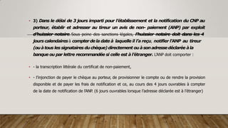 • 3) Dans le délai de 3 jours imparti pour l’établissement et la notification du CNP au
porteur, établir et adresser au tireur un avis de non- paiement (ANP) par exploit
d’huissier notaire. Sous peine des sanctions légales, l’huissier notaire doit dans les 4
jours calendairesà compterdela date à laquelle il l’a reçu, notifier l’ANP au tireur
(ouàtous les signataires duchèque)directement ouàsonadressedéclarée àla
banque ou par lettre recommandée si celle est à l’étranger. L’ANP doit comporter :
• - la transcription littérale du certificat de non-paiement,
• - l’injonction de payer le chèque au porteur, de provisionner le compte ou de rendre la provision
disponible et de payer les frais de notification et ce, au cours des 4 jours ouvrables à compter
de la date de notification de l’ANP. (6 jours ouvrables lorsque l’adresse déclarée est à l’étranger)
 