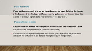  L’aval de la traite
• L’aval est l’engagement pris par un tiers (banque) de payer la lettre de change
à l’échéance si le débiteur n’effectue pas le paiement. Le donneur d’aval (ou
avaliste ou avaliseur) signe la traite avec la mention « bon pour aval ».
 L’acceptation de la traite
• L’acceptation est donnée par la signature manuscrite du tiré au recto de l’effet.
L’acceptation doit être pure et simple (sans aucune condition).
• L’acceptation du tiré a pour conséquence de confirmer qu’il y a provision. Le protêt est un
acte établi par un huissier en cas de refus d’acceptation ou de non paiement.
 