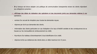 • 3-La banque est tenue adopter une politique de communication transparente envers les clients répondant
aux obligations suivantes :
• -affichage des délais de réalisation des opérations et des documents joints aux demandes relatives à ces
opérations.
• -remise d’un accusé de réception pour toutes les demandes reçues.
• -réponse par écrit aux demandes des clients.
• -information des clients particuliers en cas d’adoption d’un taux d’intérêt variable et des conséquences de sa
hausse sur les mensualités de remboursement du crédit.
• -fourniture d’un tableau d’amortissement à tout bénéficiaire d’un crédit.
• -réponse écrite aux doléances des clients dans un délai maximum de 15 jours.
 