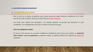 4. Les autres moyens de paiement
a. Les paiements sans contact
• Avec la carte ou le mobile, le paiement sans contact permet de régler facilement, rapidement et en toute
sécurité les petits montants. Sans que le client tape son code confidentiel.
• Les cartes sans contact sont sécurisées : Un fraudeur potentiel ne pourrait pas intercepter le code
confidentiel, ni le cryptogramme visuel (les 3 chiffres au verso) de la carte.
• Avec son téléphone mobile
• De plus en plus souvent, les nouveaux modèles de smartphones sont conçus pour réaliser un paiement
sans contact. Appelé m-paiement ou paiement mobile, ce système s'étend et la majorité des banques le
proposent.
 