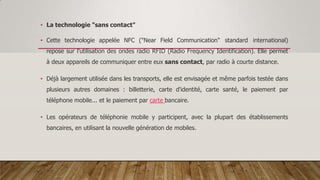 • La technologie "sans contact"
• Cette technologie appelée NFC ("Near Field Communication" standard international)
repose sur l'utilisation des ondes radio RFID (Radio Frequency Identification). Elle permet
à deux appareils de communiquer entre eux sans contact, par radio à courte distance.
• Déjà largement utilisée dans les transports, elle est envisagée et même parfois testée dans
plusieurs autres domaines : billetterie, carte d'identité, carte santé, le paiement par
téléphone mobile... et le paiement par carte bancaire.
• Les opérateurs de téléphonie mobile y participent, avec la plupart des établissements
bancaires, en utilisant la nouvelle génération de mobiles.
 