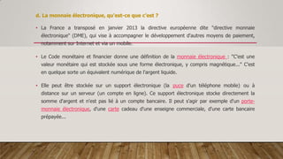d. La monnaie électronique, qu'est-ce que c'est ?
• La France a transposé en janvier 2013 la directive européenne dite "directive monnaie
électronique" (DME), qui vise à accompagner le développement d'autres moyens de paiement,
notamment sur Internet et via un mobile.
• Le Code monétaire et financier donne une définition de la monnaie électronique : "C'est une
valeur monétaire qui est stockée sous une forme électronique, y compris magnétique..." C'est
en quelque sorte un équivalent numérique de l'argent liquide.
• Elle peut être stockée sur un support électronique (la puce d'un téléphone mobile) ou à
distance sur un serveur (un compte en ligne). Ce support électronique stocke directement la
somme d'argent et n'est pas lié à un compte bancaire. Il peut s'agir par exemple d'un porte-
monnaie électronique, d'une carte cadeau d'une enseigne commerciale, d'une carte bancaire
prépayée...
 