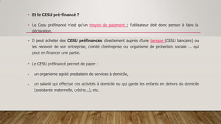 • Et le CESU pré-financé ?
• Le Cesu préfinancé n'est qu'un moyen de paiement ; l’utilisateur doit donc penser à faire la
déclaration.
• Il peut acheter des CESU préfinancés directement auprès d'une banque (CESU bancaire) ou
les recevoir de son entreprise, comité d'entreprise ou organisme de protection sociale ... qui
peut en financer une partie.
• Le CESU préfinancé permet de payer :
 un organisme agréé prestataire de services à domicile,
 un salarié qui effectue ces activités à domicile ou qui garde les enfants en dehors du domicile
(assistante maternelle, crèche...), etc.
 
