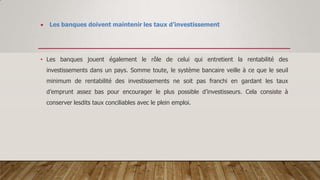  Les banques doivent maintenir les taux d’investissement
• Les banques jouent également le rôle de celui qui entretient la rentabilité des
investissements dans un pays. Somme toute, le système bancaire veille à ce que le seuil
minimum de rentabilité des investissements ne soit pas franchi en gardant les taux
d’emprunt assez bas pour encourager le plus possible d’investisseurs. Cela consiste à
conserver lesdits taux conciliables avec le plein emploi.
 