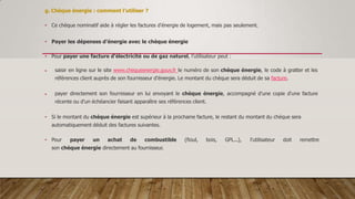 g. Chèque énergie : comment l’utiliser ?
• Ce chèque nominatif aide à régler les factures d'énergie de logement, mais pas seulement.
• Payer les dépenses d’énergie avec le chèque énergie
• Pour payer une facture d'électricité ou de gaz naturel, l’utilisateur peut :
 saisir en ligne sur le site www.chequeenergie.gouv.fr le numéro de son chèque énergie, le code à gratter et les
références client auprès de son fournisseur d'énergie. Le montant du chèque sera déduit de sa facture.
 payer directement son fournisseur en lui envoyant le chèque énergie, accompagné d'une copie d'une facture
récente ou d'un échéancier faisant apparaître ses références client.
• Si le montant du chèque énergie est supérieur à la prochaine facture, le restant du montant du chèque sera
automatiquement déduit des factures suivantes.
• Pour payer un achat de combustible (fioul, bois, GPL...), l’utilisateur doit remettre
son chèque énergie directement au fournisseur.
 