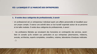 VII- LA BANQUE ET LE MARCHÉ DES ENTREPRISES
1. Il existe deux catégories de professionnels, à savoir
• Un professionnel est un entrepreneur individuel ayant une affaire personnelle et travaillant pour
son propre compte. Il exerce une activité dans un but lucratif organisée autour de sa personne
et de taille modeste. Il existe deux catégories de professionnels, à savoir :
• -les professions libérales qui encaissent des honoraires en contrepartie des services, savoir-
faire et conseils qu’ils rendent aux particuliers et aux entreprises (pharmaciens, médecins,
avocats, architectes, experts comptables, conseillers, notaires, laboratoires d’analyses médicales
…).
 