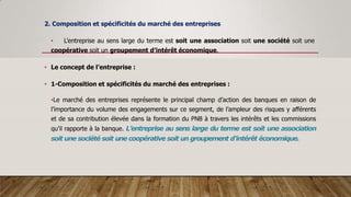 2. Composition et spécificités du marché des entreprises
• L’entreprise au sens large du terme est soit une association soit une société soit une
coopérative soit un groupement d’intérêt économique.
• Le concept de l’entreprise :
• 1-Composition et spécificités du marché des entreprises :
•Le marché des entreprises représente le principal champ d’action des banques en raison de
l’importance du volume des engagements sur ce segment, de l’ampleur des risques y afférents
et de sa contribution élevée dans la formation du PNB à travers les intérêts et les commissions
qu’il rapporte à la banque. L’entreprise au sens large du terme est soit une association
soit une société soit une coopérative soit un groupement d’intérêt économique.
 