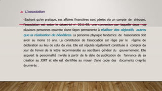 a. L’association
•Sachant qu’en pratique, ses affaires financières sont gérées via un compte de chèques,
l’association est selon le décret-loi n° 2011-88, une convention par laquelle deux ou
plusieurs personnes œuvrent d'une façon permanente à réaliser des objectifs autres
que la réalisation de bénéfices. La personne physique fondatrice de l'association doit
avoir au moins 16 ans. La constitution de l'association est régie par le régime de
déclaration au lieu de celui du visa. Elle est réputée légalement constituée à compter du
jour de l'envoi de la lettre recommandée au secrétaire général du gouvernement. Elle
acquiert la personnalité morale à partir de la date de publication de l'annonce de sa
création au JORT et elle est identifiée au moyen d'une copie des documents ci-après
énumérés :
 