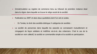  Immatriculation au registre de commerce tenu au tribunal de première instance situé
dans la région dans laquelle se trouve le siège social de la société.
 Publication au JORT et dans deux quotidiens dont l’un est en arabe.
• En Tunisie, le droit des sociétés distingue 4 catégories de sociétés :
 La société de personnes dans laquelle les associés se connaissent mutuellement et
s’engagent de façon solidaire et indéfinie vis-à-vis des créanciers. C’est le cas de la
société en nom collectif, la société en commandite simple et la société en participation.
 