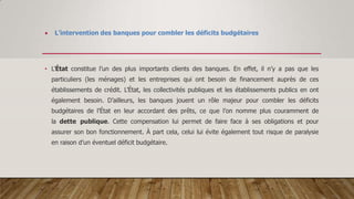  L’intervention des banques pour combler les déficits budgétaires
• L’État constitue l’un des plus importants clients des banques. En effet, il n’y a pas que les
particuliers (les ménages) et les entreprises qui ont besoin de financement auprès de ces
établissements de crédit. L’État, les collectivités publiques et les établissements publics en ont
également besoin. D’ailleurs, les banques jouent un rôle majeur pour combler les déficits
budgétaires de l’État en leur accordant des prêts, ce que l’on nomme plus couramment de
la dette publique. Cette compensation lui permet de faire face à ses obligations et pour
assurer son bon fonctionnement. À part cela, celui lui évite également tout risque de paralysie
en raison d’un éventuel déficit budgétaire.
 