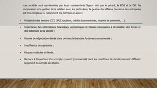 •Les sociétés sont représentées par leurs représentants légaux tels que le gérant, le PDG et le DG. Par
comparaison à la gestion de la relation avec les particuliers, la gestion des affaires bancaires des entreprises
est très complexe vu notamment les éléments ci-après :
 Multiplicité des besoins (CCT, CMLT, cautions, crédits documentaires, moyens de paiement, …).
 Importance des informations financières, économiques et fiscales nécessaires à l’évaluation des forces et
des faiblesses de la société ;
 Pouvoir de négociation élevée dans un marché bancaire fortement concurrentiel ;
 Insuffisance des garanties ;
 Risques multiples et élevés.
 Recours à l’ouverture d’un compte courant (commercial) dont les conditions de fonctionnement diffèrent
largement du compte de dépôts.
 