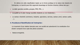 • En dehors de cette classification basée sur la forme juridique et la nature des besoins de
l’entreprise, ce marché peut être segmenté davantage en fonction d’autres critères tels que :
 La taille (grandes sociétés, groupes, PME, PMI,…).
 La qualité sur le plan change (sociétés résidents ou non-résidentes) ;
 Le secteur d’activité (commerce, industrie, agriculture, services, secteur privé, secteur public,
…).
4. Procédures d’identification de l’entreprise :
•Le nouement d’une relation bancaire avec une société est subordonné à la constitution d'un
dossier composé d’une copie des pièces suivantes :
 Statuts enregistrés.
 