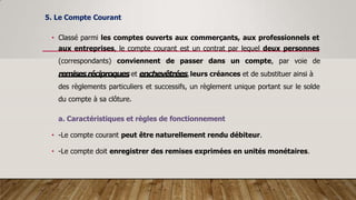 5. Le Compte Courant
• Classé parmi les comptes ouverts aux commerçants, aux professionnels et
aux entreprises, le compte courant est un contrat par lequel deux personnes
(correspondants) conviennent de passer dans un compte, par voie de
remisesréciproques et enchevêtrées,leurs créances et de substituer ainsi à
des règlements particuliers et successifs, un règlement unique portant sur le solde
du compte à sa clôture.
a. Caractéristiques et règles de fonctionnement
• -Le compte courant peut être naturellement rendu débiteur.
• -Le compte doit enregistrer des remises exprimées en unités monétaires.
 