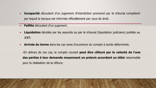  Incapacité découlant d'un jugement d'interdiction prononcé par le tribunal compétent
par lequel la banque est informée officiellement par ceux de droit.
 Faillite découlant d'un jugement.
 Liquidation décidée par les associés ou par le tribunal (liquidation judiciaire) publiée au
JORT.
 Arrivée du terme dans les cas rares d'ouverture du compte à durée déterminée.
•En dehors de ces cas, le compte courant peut être clôturé par la volonté de l'une
des parties à leur demande moyennant un préavis accordant un délai raisonnable
pour la réalisation de la clôture.
 