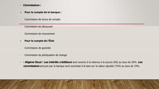 • Commissions :
 Pour le compte de la banque :
- Commission de tenue de compte
- Commission de découvert
- Commission de mouvement
 Pour le compte de l'État
- Commission de garantie
- Commission de péréquation de change
• - Régime fiscal : Les intérêts créditeurs sont soumis à la retenue à la source (RS) au taux de 20%. Les
commissions perçues par la banque sont soumises à la taxe sur la valeur ajoutée (TVA) au taux de 19%.
 