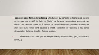 • -concours sous forme de factoring (affacturage) qui consiste en l’achat avec ou sans
recours par une société de factoring (factor) de factures commerciales auprès de ses
clients. Les créances locales ou à l’export de ceux-ci deviennent payables au comptant
alors que leurs ventes sont payables à crédit. L’opération de factoring a lieu contre
rémunération du factor (intérêt + frais de gestion).
• -financements accordés par les banques islamiques (mourabha, ijara, moucharaka,
salam,…)
 