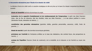 3. Documents nécessaires pour l’étude d’un dossier de crédit
• La décision d’octroi de crédit revêt un caractère stratégique et elle est prise sur la base d‘un dossier comportant les éléments
suivants :
- étude de faisabilité technico-économique du projet.
- évaluation de la capacité d’endettement et de remboursement de l’emprunteur à partir des états financiers
(bilan, état de flux de trésorerie, état des résultats, notes aux états financiers, …) et des pièces justifiant le revenu
(déclaration fiscale, attestation de salaires,…)
- constitution des garanties nécessaires (garanties réelles, garanties personnelles, assurance, crédit, fonds de
garantie,…)
- étude de marché à partir des données économiques générales.
- prévisions sur l’activité de l’entreprise arrêtées sur la base des réalisations, des contrats futurs, des perspectives du
marché,…)
- analyse de l'équilibre financier (fonds de roulement), de la rentabilité, de la trésorerie et de l'activité au moyen des
ratios.
 