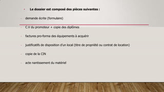 • Le dossier est composé des pièces suivantes :
- demande écrite (formulaire)
- C.V du promoteur + copie des diplômes
- factures pro-forma des équipements à acquérir
- justificatifs de disposition d’un local (titre de propriété ou contrat de location)
- copie de la CIN
- acte nantissement du matériel
 