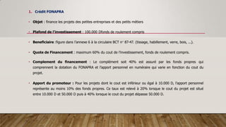 1. Crédit FONAPRA
• Objet : finance les projets des petites entreprises et des petits métiers
• Plafond de l’investissement : 100.000 Dfonds de roulement compris
• Beneficiaire :figure dans l’annexe 6 à la circulaire BCT n° 87-47. (tissage, habillement, verre, bois, ...).
• Quote de Financement : maximum 60% du cout de l’investissement, fonds de roulement compris.
• Complement du financement : Le complément soit 40% est assuré par les fonds propres qui
comprennent la dotation du FONAPRA et l’apport personnel en numéraire qui varie en fonction du cout du
projet.
• Apport du promoteur : Pour les projets dont le cout est inférieur ou égal à 10.000 D, l'apport personnel
représente au moins 10% des fonds propres. Ce taux est relevé à 20% lorsque le cout du projet est situé
entre 10.000 D et 50.000 D puis à 40% lorsque le cout du projet dépasse 50.000 D.
 