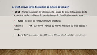 3. Crédit à moyen terme d’acquisition de matériel de transport
• Objet : finance l’acquisition de véhicules neufs à usage de taxis, de louages ou d’auto
écoles ainsi que l’acquisition par les exploitants agricoles de véhiculés motorisés neufs
• Durée : Le crédit est remboursable sur 5 ans et plus.
•Intérêt : TMM (Taux moyen mensuel du marché monétaire du mois écoulé) +
marge.
• Quote de Financement : Le crédit finance 80% du prix d’acquisition au maximum.
 