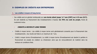 X- EXEMPLES DE CRÉDITS AUX ENTREPRISES
1. Les crédits à moyen et long terme
• Ces crédits sont en général remboursés sur une durée allant jusqu' à 7 ans (CMT) ou à 15 ans (CLT).
Ils sont destinés au financement des investissements à hauteur de 70% du coût du projet, fonds de
roulement inclus.
• CREDITS A MOYEN ET LONG TERMES
 Crédits à moyen terme : Les crédits à moyen terme sont généralement consentis pour le financement des
investissements ; leur durée est fixée à un maximum de 7 ans.
 Crédit à moyen terme d'investissement. Le crédit à moyen terme d'investissement est destiné à parfaire le
financement de projets de création ou d'extension ainsi que de renouvellement de matériel dans les
secteurs et conditions fixés.
 
