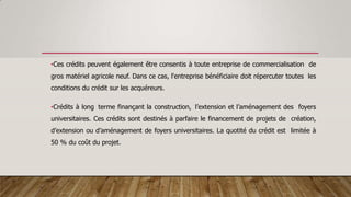 •Ces crédits peuvent également être consentis à toute entreprise de commercialisation de
gros matériel agricole neuf. Dans ce cas, l'entreprise bénéficiaire doit répercuter toutes les
conditions du crédit sur les acquéreurs.
•Crédits à long terme finançant la construction, l’extension et l’aménagement des foyers
universitaires. Ces crédits sont destinés à parfaire le financement de projets de création,
d’extension ou d’aménagement de foyers universitaires. La quotité du crédit est limitée à
50 % du coût du projet.
 
