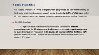 2. Crédits d’exploitation
• Ces crédits financent le cycle d’exploitation (dépenses de fonctionnement) de
l’entreprise et sont remboursables à court terme à partir du chiffre d’affaires de celles-
ci. Leurs montants varient en fonction de la nature et du volume d’activité de l’entreprise.
a. Facilité de caisse
• Il s'agit d'un crédit de trésorerie non mobilisable couvrant des besoins
momentanés nés du décalage entre les flux des recettes et ceux des dépenses.
La quote théorique soit l'équivalent de 15 jours à 30 jours du chiffre d'affaires (CA)
pendant une courte durée. Ce crédit est renouvelable et remboursable sur une coure
durée (1 à 3 mois)
 