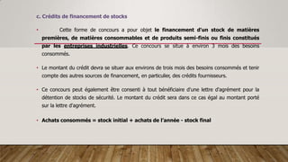 c. Crédits de financement de stocks
• Cette forme de concours a pour objet le financement d'un stock de matières
premières, de matières consommables et de produits semi-finis ou finis constitués
par les entreprises industrielles. Ce concours se situe à environ 3 mois des besoins
consommés.
• Le montant du crédit devra se situer aux environs de trois mois des besoins consommés et tenir
compte des autres sources de financement, en particulier, des crédits fournisseurs.
• Ce concours peut également être consenti à tout bénéficiaire d'une lettre d'agrément pour la
détention de stocks de sécurité. Le montant du crédit sera dans ce cas égal au montant porté
sur la lettre d'agrément.
• Achats consommés = stock initial + achats de l’année - stock final
 