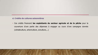 d. Crédits de cultures saisonnières
• Ces crédits financent les exploitants du secteur agricole et de la pêche pour la
couverture d'une partie des dépenses à engager au cours d'une campagne donnée
(céréaliculture, arboriculture, aviculture,...)
 
