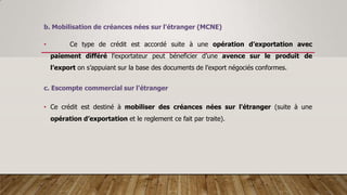b. Mobilisation de créances nées sur l'étranger (MCNE)
• Ce type de crédit est accordé suite à une opération d’exportation avec
paiement différé l’exportateur peut béneficier d’une avence sur le produit de
l’export on s’appuiant sur la base des documents de l’export négociés conformes.
c. Escompte commercial sur l'étranger
• Ce crédit est destiné à mobiliser des créances nées sur l'étranger (suite à une
opération d’exportation et le reglement ce fait par traite).
 