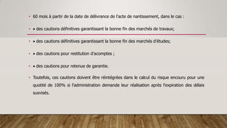 • 60 mois à partir de la date de délivrance de l'acte de nantissement, dans le cas :
•  des cautions définitives garantissant la bonne fin des marchés de travaux;
•  des cautions définitives garantissant la bonne fin des marchés d'études;
•  des cautions pour restitution d'acomptes ;
•  des cautions pour retenue de garantie.
• Toutefois, ces cautions doivent être réintégrées dans le calcul du risque encouru pour une
quotité de 100% si l'administration demande leur réalisation après l'expiration des délais
susvisés.
 